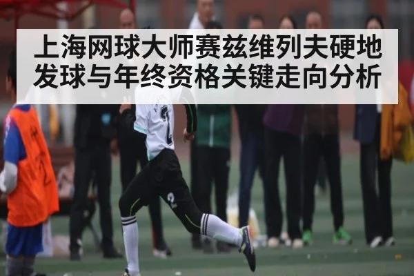 上海网球大师赛兹维列夫硬地发球与年终资格关键走向分析（kaiyun）